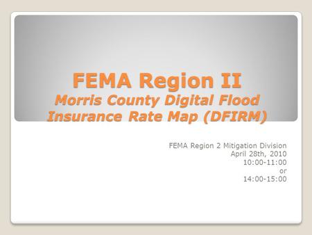 FEMA Region II Morris County Digital Flood Insurance Rate Map (DFIRM) FEMA Region 2 Mitigation Division April 28th, 2010 10:00-11:00 or 14:00-15:00.