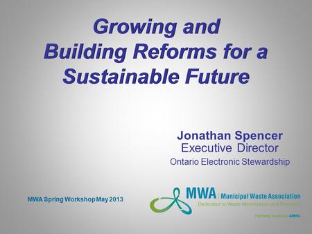 Growing and Building Reforms for a Sustainable Future Jonathan Spencer Executive Director Ontario Electronic Stewardship MWA Spring Workshop May 2013.