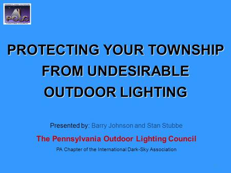 1 PROTECTING YOUR TOWNSHIP FROM UNDESIRABLE OUTDOOR LIGHTING Presented by: Barry Johnson and Stan Stubbe The Pennsylvania Outdoor Lighting Council PA Chapter.
