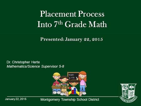 Montgomery Township School District Placement Process Into 7 th Grade Math Dr. Christopher Herte Mathematics/Science Supervisor 5-8 January 22, 2015 Presented: