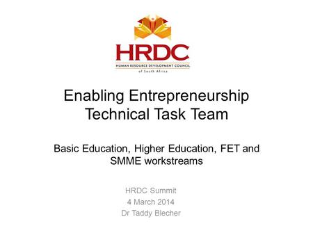 Enabling Entrepreneurship Technical Task Team Basic Education, Higher Education, FET and SMME workstreams HRDC Summit 4 March 2014 Dr Taddy Blecher.