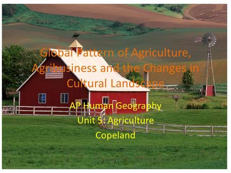 Global Pattern of Agriculture, Agribusiness and the Changes in Cultural Landscape AP Human Geography Unit 5: Agriculture Copeland.