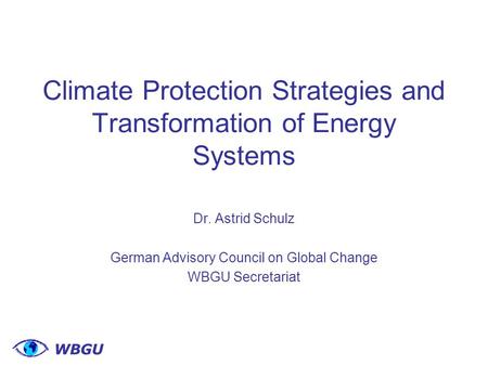 Climate Protection Strategies and Transformation of Energy Systems Dr. Astrid Schulz German Advisory Council on Global Change WBGU Secretariat.