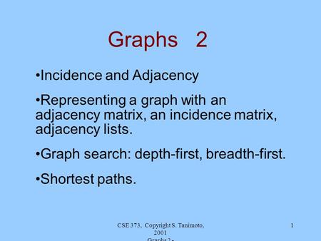 CSE 373, Copyright S. Tanimoto, 2001 Graphs 2 - 1 Graphs 2 Incidence and Adjacency Representing a graph with an adjacency matrix, an incidence matrix,