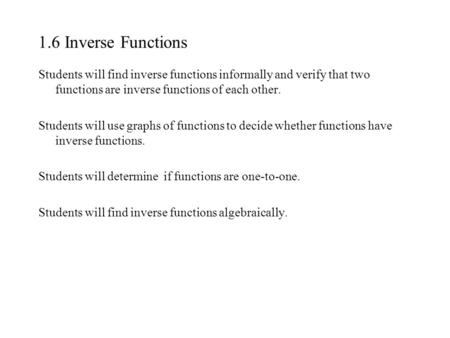 1.6 Inverse Functions Students will find inverse functions informally and verify that two functions are inverse functions of each other. Students will.