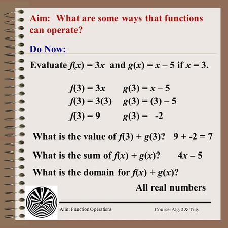 Aim: Function Operations Course: Alg. 2 & Trig. Aim: What are some ways that functions can operate? Do Now: Evaluate f(x) = 3x and g(x) = x – 5 if x =