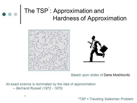 1 The TSP : Approximation and Hardness of Approximation All exact science is dominated by the idea of approximation. -- Bertrand Russell (1872 - 1970)