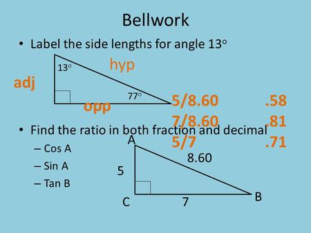 Bellwork Label the side lengths for angle 13 o Find the ratio in both fraction and decimal – Cos A – Sin A – Tan B 5 B C 13 o 77 o 8.60 7 A hyp opp adj.