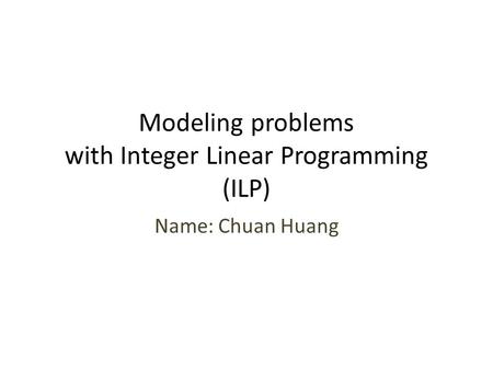 Modeling problems with Integer Linear Programming (ILP) Name: Chuan Huang.