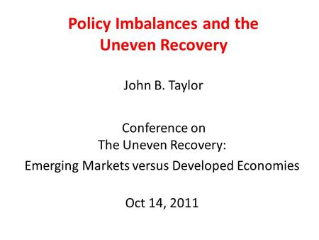 Policy Imbalances and the Uneven Recovery John B. Taylor Conference on The Uneven Recovery: Emerging Markets versus Developed Economies Oct 14, 2011.