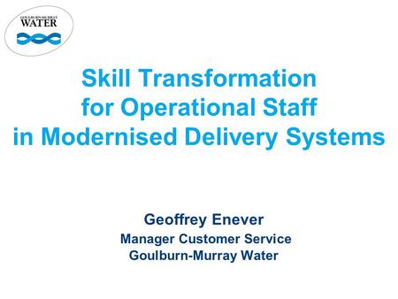 Skill Transformation for Operational Staff in Modernised Delivery Systems Geoffrey Enever Manager Customer Service Goulburn-Murray Water.