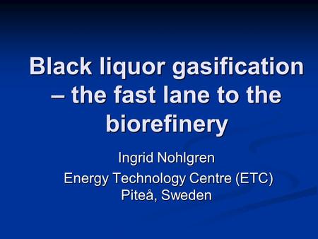 Black liquor gasification – the fast lane to the biorefinery Ingrid Nohlgren Energy Technology Centre (ETC) Piteå, Sweden Energy Technology Centre (ETC)