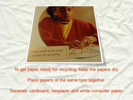 To get paper ready for recycling, keep the papers dry. Place papers of the same type together. Separate cardboard, nespaper and white computer paper.