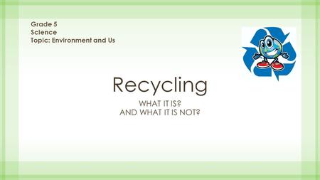 Recycling WHAT IT IS? AND WHAT IT IS NOT? Grade 5 Science Topic: Environment and Us.