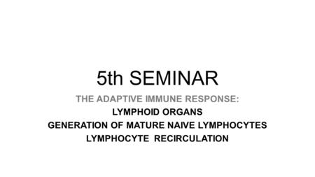 5th SEMINAR THE ADAPTIVE IMMUNE RESPONSE: LYMPHOID ORGANS GENERATION OF MATURE NAIVE LYMPHOCYTES LYMPHOCYTE RECIRCULATION.