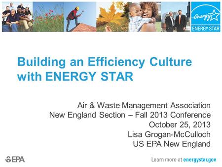 Building an Efficiency Culture with ENERGY STAR Air & Waste Management Association New England Section – Fall 2013 Conference October 25, 2013 Lisa Grogan-McCulloch.