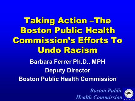 Boston Public Health Commission Taking Action –The Boston Public Health Commission’s Efforts To Undo Racism Barbara Ferrer Ph.D., MPH Deputy Director Boston.