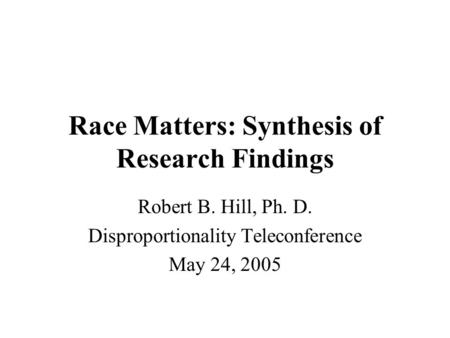 Race Matters: Synthesis of Research Findings Robert B. Hill, Ph. D. Disproportionality Teleconference May 24, 2005.