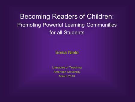 Becoming Readers of Children: Promoting Powerful Learning Communities for all Students Sonia Nieto Literacies of Teaching American University March 2010.