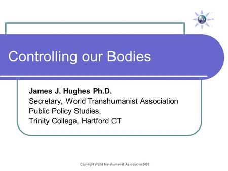 Copyright World Transhumanist Association 2003 Controlling our Bodies James J. Hughes Ph.D. Secretary, World Transhumanist Association Public Policy Studies,