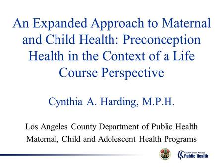 An Expanded Approach to Maternal and Child Health: Preconception Health in the Context of a Life Course Perspective Cynthia A. Harding, M.P.H. Los Angeles.