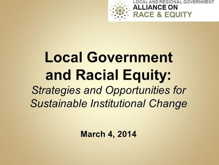 Local Government and Racial Equity: Strategies and Opportunities for Sustainable Institutional Change March 4, 2014 LOCAL AND REGIONAL GOVERNMENT ALLIANCE.
