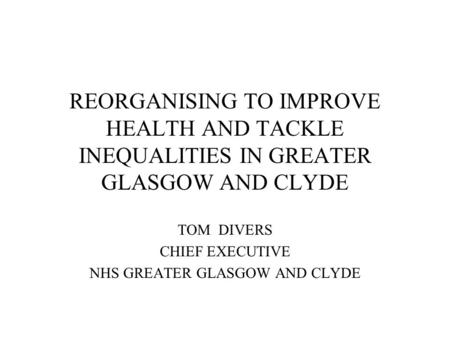 REORGANISING TO IMPROVE HEALTH AND TACKLE INEQUALITIES IN GREATER GLASGOW AND CLYDE TOM DIVERS CHIEF EXECUTIVE NHS GREATER GLASGOW AND CLYDE.