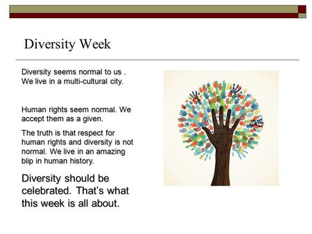 Diversity Week Diversity seems normal to us. We live in a multi-cultural city. Human rights seem normal. We accept them as a given. The truth is that respect.