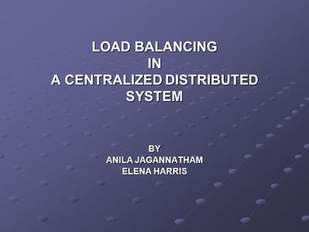 LOAD BALANCING IN A CENTRALIZED DISTRIBUTED SYSTEM BY ANILA JAGANNATHAM ELENA HARRIS.
