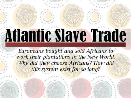 Atlantic Slave Trade Europeans bought and sold Africans to work their plantations in the New World. Why did they choose Africans? How did this system exist.