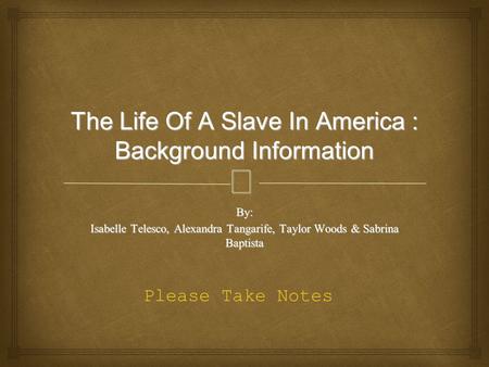 The Life Of A Slave In America : Background Information By: Isabelle Telesco, Alexandra Tangarife, Taylor Woods & Sabrina Baptista Please Take Notes.