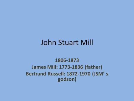 John Stuart Mill 1806-1873 James Mill: 1773-1836 (father) Bertrand Russell: 1872-1970 (JSM’ s godson)