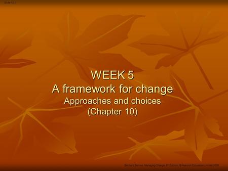 Slide 10.1 Bernard Burnes, Managing Change, 5 th Edition, © Pearson Education Limited 2009 WEEK 5 A framework for change Approaches and choices (Chapter.