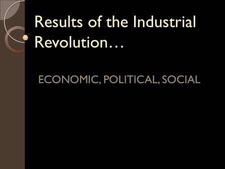 Results of the Industrial Revolution… ECONOMIC, POLITICAL, SOCIAL.