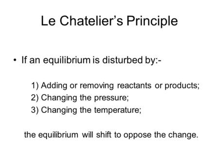 Le Chatelier’s Principle If an equilibrium is disturbed by:- 1) Adding or removing reactants or products; 2) Changing the pressure; 3) Changing the temperature;