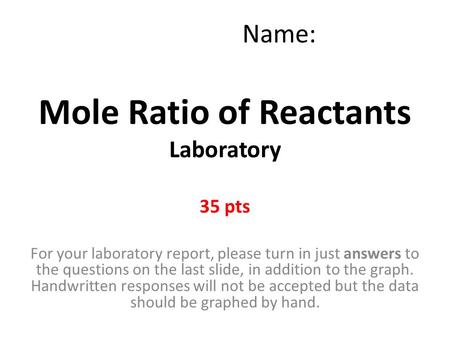 Mole Ratio of Reactants Laboratory 35 pts Name: For your laboratory report, please turn in just answers to the questions on the last slide, in addition.