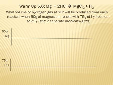 Warm Up 5.6: Mg + 2HCl  MgCl 2 + H 2 What volume of hydrogen gas at STP will be produced from each reactant when 50g of magnesium reacts with 75g of hydrochloric.