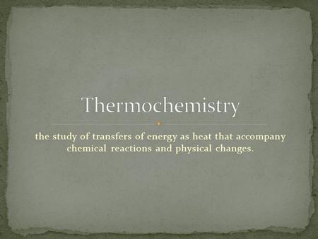 Thermochemistry the study of transfers of energy as heat that accompany chemical reactions and physical changes.