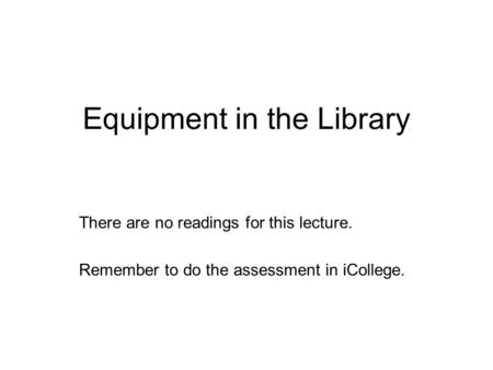 Equipment in the Library There are no readings for this lecture. Remember to do the assessment in iCollege.