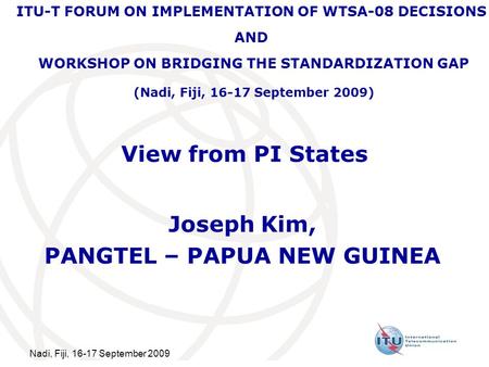 Nadi, Fiji, 16-17 September 2009 View from PI States Joseph Kim, PANGTEL – PAPUA NEW GUINEA ITU-T FORUM ON IMPLEMENTATION OF WTSA-08 DECISIONS AND WORKSHOP.