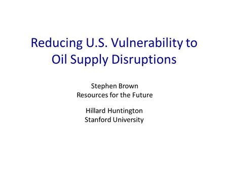 Reducing U.S. Vulnerability to Oil Supply Disruptions Stephen Brown Resources for the Future Hillard Huntington Stanford University.