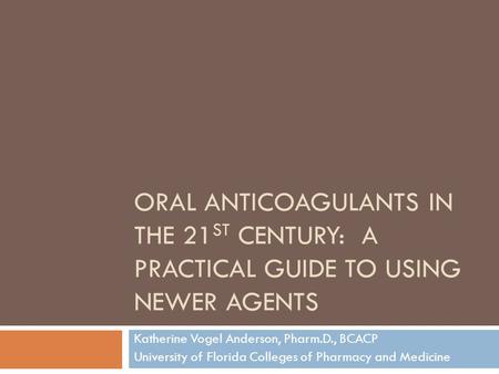 ORAL ANTICOAGULANTS IN THE 21 ST CENTURY: A PRACTICAL GUIDE TO USING NEWER AGENTS Katherine Vogel Anderson, Pharm.D., BCACP University of Florida Colleges.