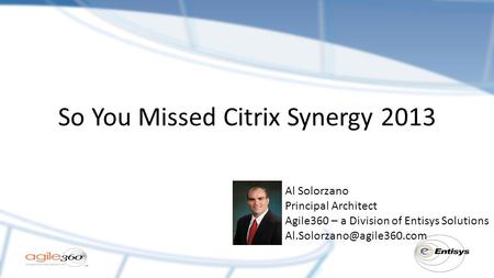 So You Missed Citrix Synergy 2013 Al Solorzano Principal Architect Agile360 – a Division of Entisys Solutions