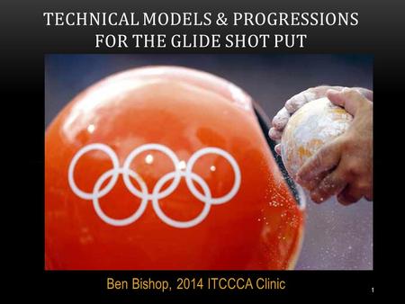 Ben Bishop, 2014 ITCCCA Clinic TECHNICAL MODELS & PROGRESSIONS FOR THE GLIDE SHOT PUT 1.