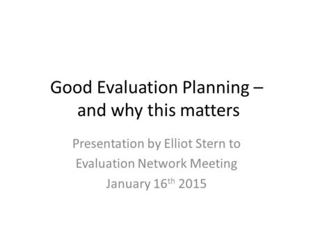 Good Evaluation Planning – and why this matters Presentation by Elliot Stern to Evaluation Network Meeting January 16 th 2015.