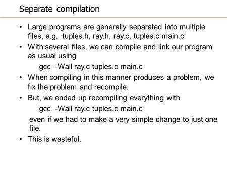 Separate compilation Large programs are generally separated into multiple files, e.g. tuples.h, ray.h, ray.c, tuples.c main.c With several files, we can.