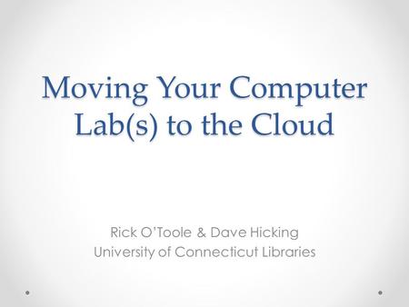 Moving Your Computer Lab(s) to the Cloud Rick O’Toole & Dave Hicking University of Connecticut Libraries.