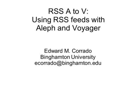 RSS A to V: Using RSS feeds with Aleph and Voyager Edward M. Corrado Binghamton University