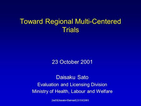 2nd Kitasato-Harvard 23/10/2001 Toward Regional Multi-Centered Trials Daisaku Sato Evaluation and Licensing Division Ministry of Health, Labour and Welfare.