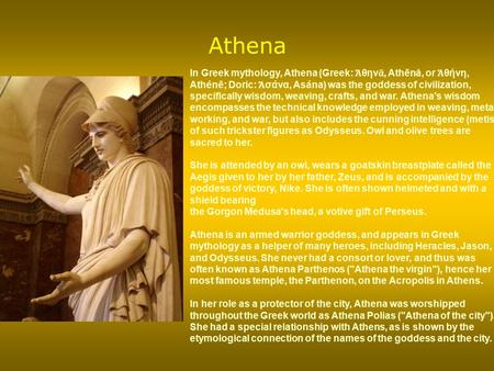 Athena In Greek mythology, Athena (Greek: Ἀθηνᾶ, Athēnâ, or Ἀθήνη, Athénē; Doric: Ἀσάνα, Asána) was the goddess of civilization, specifically wisdom, weaving,